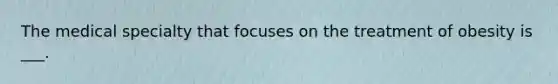 The medical specialty that focuses on the treatment of obesity is ___.