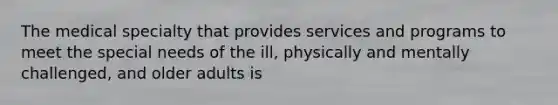 The medical specialty that provides services and programs to meet the special needs of the ill, physically and mentally challenged, and older adults is