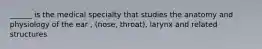______ is the medical specialty that studies the anatomy and physiology of the ear , (nose, throat), larynx and related structures