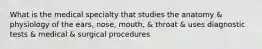 What is the medical specialty that studies the anatomy & physiology of the ears, nose, mouth, & throat & uses diagnostic tests & medical & surgical procedures