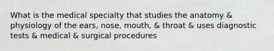 What is the medical specialty that studies the anatomy & physiology of the ears, nose, mouth, & throat & uses diagnostic tests & medical & surgical procedures