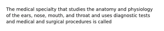 The medical specialty that studies the anatomy and physiology of the ears, nose, mouth, and throat and uses diagnostic tests and medical and surgical procedures is called