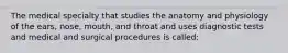 The medical specialty that studies the anatomy and physiology of the ears, nose, mouth, and throat and uses diagnostic tests and medical and surgical procedures is called: