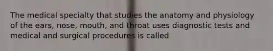 The medical specialty that studies the anatomy and physiology of the ears, nose, mouth, and throat uses diagnostic tests and medical and surgical procedures is called