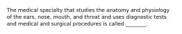 The medical specialty that studies the anatomy and physiology of the ears, nose, mouth, and throat and uses diagnostic tests and medical and surgical procedures is called ________.