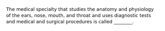 The medical specialty that studies the anatomy and physiology of the ears, nose, mouth, and throat and uses diagnostic tests and medical and surgical procedures is called ________.