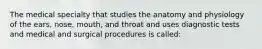 The medical specialty that studies the anatomy and physiology of the​ ears, nose,​ mouth, and throat and uses diagnostic tests and medical and surgical procedures is​ called: