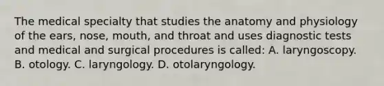 The medical specialty that studies the anatomy and physiology of the ears, nose, mouth, and throat and uses diagnostic tests and medical and surgical procedures is called: A. laryngoscopy. B. otology. C. laryngology. D. otolaryngology.