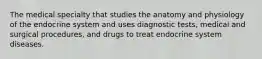 The medical specialty that studies the anatomy and physiology of the endocrine system and uses diagnostic tests, medical and surgical procedures, and drugs to treat endocrine system diseases.