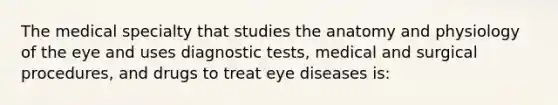 The medical specialty that studies the anatomy and physiology of the eye and uses diagnostic tests, medical and surgical procedures, and drugs to treat eye diseases is: