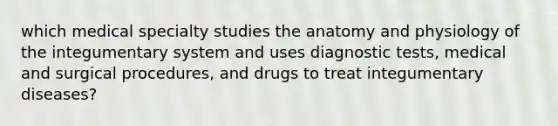 which medical specialty studies the anatomy and physiology of the integumentary system and uses diagnostic tests, medical and surgical procedures, and drugs to treat integumentary diseases?