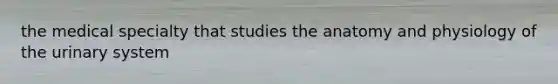 the medical specialty that studies the anatomy and physiology of the urinary system