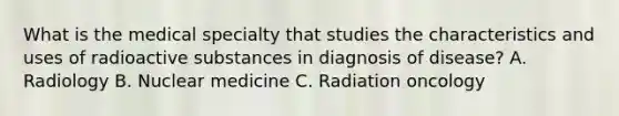 What is the medical specialty that studies the characteristics and uses of radioactive substances in diagnosis of disease? A. Radiology B. Nuclear medicine C. Radiation oncology