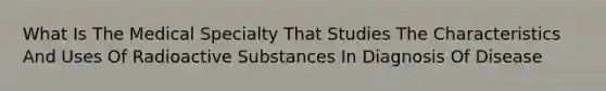 What Is The Medical Specialty That Studies The Characteristics And Uses Of Radioactive Substances In Diagnosis Of Disease