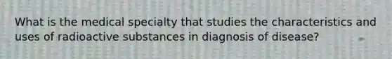 What is the medical specialty that studies the characteristics and uses of radioactive substances in diagnosis of disease?