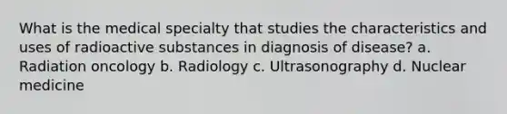 What is the medical specialty that studies the characteristics and uses of radioactive substances in diagnosis of disease? a. Radiation oncology b. Radiology c. Ultrasonography d. Nuclear medicine