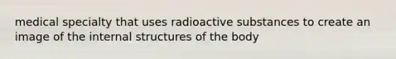 medical specialty that uses radioactive substances to create an image of the internal structures of the body