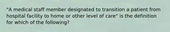 "A medical staff member designated to transition a patient from hospital facility to home or other level of care" is the definition for which of the following?