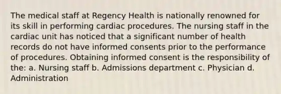 The medical staff at Regency Health is nationally renowned for its skill in performing cardiac procedures. The nursing staff in the cardiac unit has noticed that a significant number of health records do not have informed consents prior to the performance of procedures. Obtaining informed consent is the responsibility of the: a. Nursing staff b. Admissions department c. Physician d. Administration