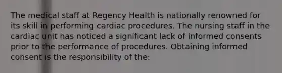 The medical staff at Regency Health is nationally renowned for its skill in performing cardiac procedures. The nursing staff in the cardiac unit has noticed a significant lack of informed consents prior to the performance of procedures. Obtaining informed consent is the responsibility of the: