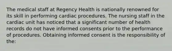 The medical staff at Regency Health is nationally renowned for its skill in performing cardiac procedures. The nursing staff in the cardiac unit has noticed that a significant number of health records do not have informed consents prior to the performance of procedures. Obtaining informed consent is the responsibility of the: