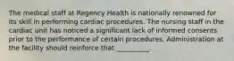 The medical staff at Regency Health is nationally renowned for its skill in performing cardiac procedures. The nursing staff in the cardiac unit has noticed a significant lack of informed consents prior to the performance of certain procedures. Administration at the facility should reinforce that __________.