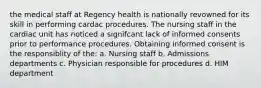 the medical staff at Regency health is nationally revowned for its skill in performing cardac procedures. The nursing staff in the cardiac unit has noticed a signifcant lack of informed consents prior to performance procedures. Obtaining informed consent is the responsiblity of the: a. Nursing staff b. Admissions departments c. Physician responsible for procedures d. HIM department