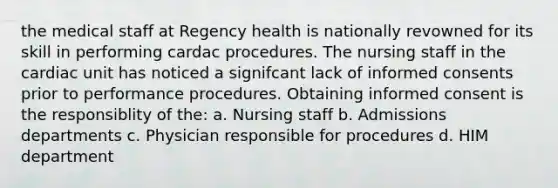 the medical staff at Regency health is nationally revowned for its skill in performing cardac procedures. The nursing staff in the cardiac unit has noticed a signifcant lack of informed consents prior to performance procedures. Obtaining informed consent is the responsiblity of the: a. Nursing staff b. Admissions departments c. Physician responsible for procedures d. HIM department