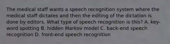 The medical staff wants a speech recognition system where the medical staff dictates and then the editing of the dictation is done by editors. What type of speech recognition is this? A. key-word spotting B. hidden Markov model C. back-end speech recognition D. front-end speech recognition