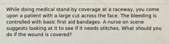 While doing medical stand-by coverage at a raceway, you come upon a patient with a large cut across the face. The bleeding is controlled with basic first aid bandages. A nurse on scene suggests looking at it to see if it needs stitches. What should you do if the wound is covered?