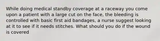 While doing medical standby coverage at a raceway you come upon a patient with a large cut on the face, the bleeding is controlled with basic first aid bandages, a nurse suggest looking at it to see if it needs stitches. What should you do if the wound is covered