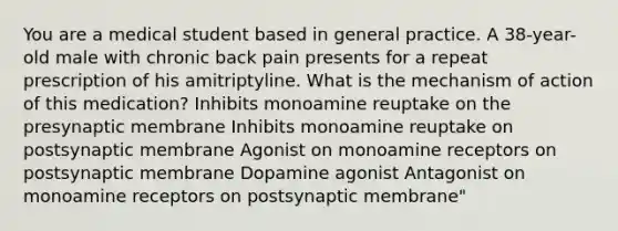 You are a medical student based in general practice. A 38-year-old male with chronic back pain presents for a repeat prescription of his amitriptyline. What is the mechanism of action of this medication? Inhibits monoamine reuptake on the presynaptic membrane Inhibits monoamine reuptake on postsynaptic membrane Agonist on monoamine receptors on postsynaptic membrane Dopamine agonist Antagonist on monoamine receptors on postsynaptic membrane"