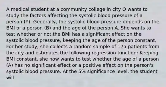 A medical student at a community college in city Q wants to study the factors affecting the systolic <a href='https://www.questionai.com/knowledge/kD0HacyPBr-blood-pressure' class='anchor-knowledge'>blood pressure</a> of a person (Y​). Generally, the systolic blood pressure depends on the BMI of a person (B​) and the age of the person A. She wants to test whether or not the BMI has a significant effect on the systolic blood​ pressure, keeping the age of the person constant. For her​ study, she collects a random sample of 175 patients from the city and estimates the following regression​ function: Keeping BMI​ constant, she now wants to test whether the age of a person ​(A​) has no significant effect or a positive effect on the​ person's systolic blood pressure. At the​ 5% significance​ level, the student will