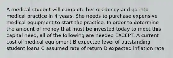 A medical student will complete her residency and go into medical practice in 4 years. She needs to purchase expensive medical equipment to start the practice. In order to determine the amount of money that must be invested today to meet this capital need, all of the following are needed EXCEPT: A current cost of medical equipment B expected level of outstanding student loans C assumed rate of return D expected inflation rate