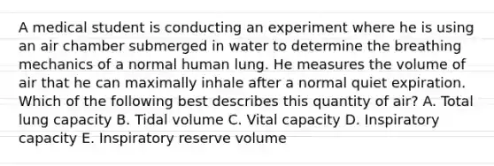 A medical student is conducting an experiment where he is using an air chamber submerged in water to determine the breathing mechanics of a normal human lung. He measures the volume of air that he can maximally inhale after a normal quiet expiration. Which of the following best describes this quantity of air? A. Total lung capacity B. Tidal volume C. Vital capacity D. Inspiratory capacity E. Inspiratory reserve volume