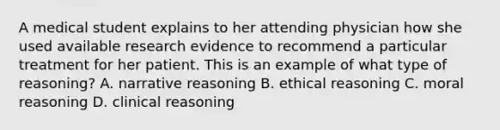 A medical student explains to her attending physician how she used available research evidence to recommend a particular treatment for her patient. This is an example of what type of reasoning? A. narrative reasoning B. ethical reasoning C. moral reasoning D. clinical reasoning