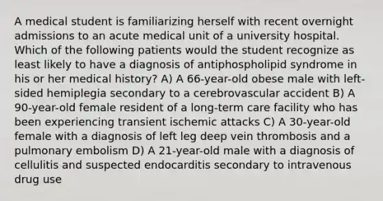 A medical student is familiarizing herself with recent overnight admissions to an acute medical unit of a university hospital. Which of the following patients would the student recognize as least likely to have a diagnosis of antiphospholipid syndrome in his or her medical history? A) A 66-year-old obese male with left-sided hemiplegia secondary to a cerebrovascular accident B) A 90-year-old female resident of a long-term care facility who has been experiencing transient ischemic attacks C) A 30-year-old female with a diagnosis of left leg deep vein thrombosis and a pulmonary embolism D) A 21-year-old male with a diagnosis of cellulitis and suspected endocarditis secondary to intravenous drug use