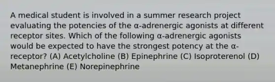 A medical student is involved in a summer research project evaluating the potencies of the α-adrenergic agonists at different receptor sites. Which of the following α-adrenergic agonists would be expected to have the strongest potency at the α-receptor? (A) Acetylcholine (B) Epinephrine (C) Isoproterenol (D) Metanephrine (E) Norepinephrine