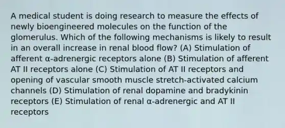 A medical student is doing research to measure the effects of newly bioengineered molecules on the function of the glomerulus. Which of the following mechanisms is likely to result in an overall increase in renal blood flow? (A) Stimulation of afferent α-adrenergic receptors alone (B) Stimulation of afferent AT II receptors alone (C) Stimulation of AT II receptors and opening of vascular smooth muscle stretch-activated calcium channels (D) Stimulation of renal dopamine and bradykinin receptors (E) Stimulation of renal α-adrenergic and AT II receptors