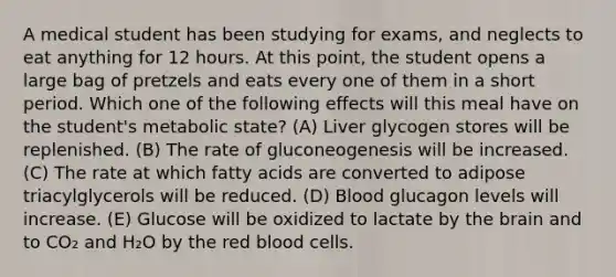 A medical student has been studying for exams, and neglects to eat anything for 12 hours. At this point, the student opens a large bag of pretzels and eats every one of them in a short period. Which one of the following effects will this meal have on the student's metabolic state? (A) Liver glycogen stores will be replenished. (B) The rate of gluconeogenesis will be increased. (C) The rate at which fatty acids are converted to adipose triacylglycerols will be reduced. (D) Blood glucagon levels will increase. (E) Glucose will be oxidized to lactate by <a href='https://www.questionai.com/knowledge/kLMtJeqKp6-the-brain' class='anchor-knowledge'>the brain</a> and to CO₂ and H₂O by the red blood cells.