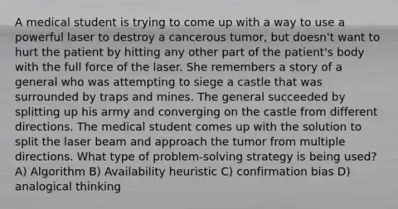 A medical student is trying to come up with a way to use a powerful laser to destroy a cancerous tumor, but doesn't want to hurt the patient by hitting any other part of the patient's body with the full force of the laser. She remembers a story of a general who was attempting to siege a castle that was surrounded by traps and mines. The general succeeded by splitting up his army and converging on the castle from different directions. The medical student comes up with the solution to split the laser beam and approach the tumor from multiple directions. What type of problem-solving strategy is being used? A) Algorithm B) Availability heuristic C) confirmation bias D) analogical thinking