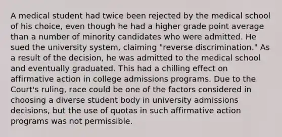 A medical student had twice been rejected by the medical school of his choice, even though he had a higher grade point average than a number of minority candidates who were admitted. He sued the university system, claiming "reverse discrimination." As a result of the decision, he was admitted to the medical school and eventually graduated. This had a chilling effect on affirmative action in college admissions programs. Due to the Court's ruling, race could be one of the factors considered in choosing a diverse student body in university admissions decisions, but the use of quotas in such affirmative action programs was not permissible.