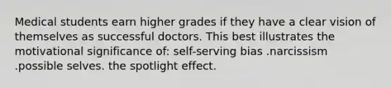 Medical students earn higher grades if they have a clear vision of themselves as successful doctors. This best illustrates the motivational significance of: self-serving bias .narcissism .possible selves. the spotlight effect.