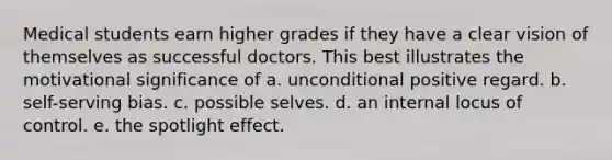 Medical students earn higher grades if they have a clear vision of themselves as successful doctors. This best illustrates the motivational significance of a. unconditional positive regard. b. self-serving bias. c. possible selves. d. an internal locus of control. e. the spotlight effect.