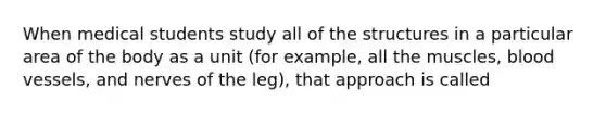 When medical students study all of the structures in a particular area of the body as a unit (for example, all the muscles, blood vessels, and nerves of the leg), that approach is called