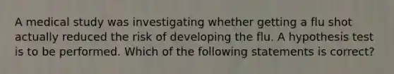 A medical study was investigating whether getting a flu shot actually reduced the risk of developing the flu. A hypothesis test is to be performed. Which of the following statements is correct?