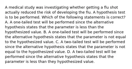 A medical study was investigating whether getting a flu shot actually reduced the risk of developing the flu. A hypothesis test is to be performed. Which of the following statements is​ correct? A. A​ one-tailed test will be performed since the alternative hypothesis states that the parameter is less than the hypothesized value. B. A​ one-tailed test will be performed since the alternative hypothesis states that the parameter is not equal to the hypothesized value. C. A​ two-tailed test will be performed since the alternative hypothesis states that the parameter is not equal to the hypothesized value. D. A​ two-tailed test will be performed since the alternative hypothesis states that the parameter is less than they hypothesized value.