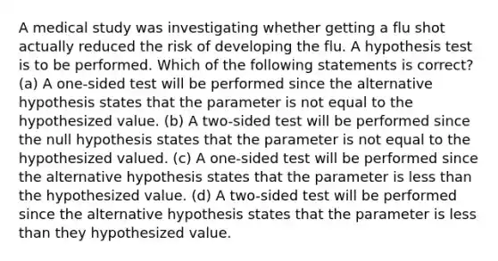 A medical study was investigating whether getting a flu shot actually reduced the risk of developing the flu. A hypothesis test is to be performed. Which of the following statements is correct? (a) A one-sided test will be performed since the alternative hypothesis states that the parameter is not equal to the hypothesized value. (b) A two-sided test will be performed since the null hypothesis states that the parameter is not equal to the hypothesized valued. (c) A one-sided test will be performed since the alternative hypothesis states that the parameter is less than the hypothesized value. (d) A two-sided test will be performed since the alternative hypothesis states that the parameter is less than they hypothesized value.