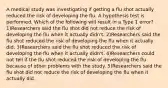 A medical study was investigating if getting a flu shot actually reduced the risk of developing the flu. A hypothesis test is performed. Which of the following will result in a Type 1 error? 1)Researchers said the flu shot did not reduce the risk of developing the flu when it actually​ didn't. 2)Researchers said the flu shot reduced the risk of developing the flu when it actually did. 3)Researchers said the flu shot reduced the risk of developing the flu when it actually​ didn't. 4)Researchers could not tell if the flu shot reduced the risk of developing the flu because of other problems with the study. 5)Researchers said the flu shot did not reduce the risk of developing the flu when it actually did.