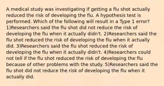 A medical study was investigating if getting a flu shot actually reduced the risk of developing the flu. A hypothesis test is performed. Which of the following will result in a Type 1 error? 1)Researchers said the flu shot did not reduce the risk of developing the flu when it actually​ didn't. 2)Researchers said the flu shot reduced the risk of developing the flu when it actually did. 3)Researchers said the flu shot reduced the risk of developing the flu when it actually​ didn't. 4)Researchers could not tell if the flu shot reduced the risk of developing the flu because of other problems with the study. 5)Researchers said the flu shot did not reduce the risk of developing the flu when it actually did.